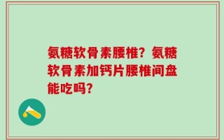 氨糖软骨素腰椎？氨糖软骨素加钙片腰椎间盘能吃吗？