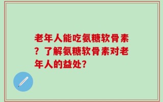 老年人能吃氨糖软骨素？了解氨糖软骨素对老年人的益处？