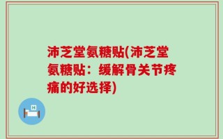 沛芝堂氨糖贴(沛芝堂氨糖贴：缓解骨关节疼痛的好选择)