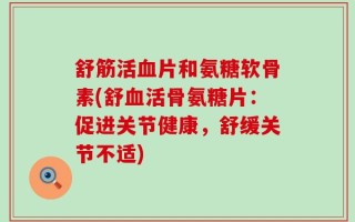 舒筋活血片和氨糖软骨素(舒血活骨氨糖片：促进关节健康，舒缓关节不适)
