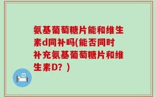 氨基葡萄糖片能和维生素d同补吗(能否同时补充氨基葡萄糖片和维生素D？)