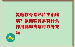 氨糖软骨素钙片主治啥病？氨糖软骨素有什么作用腿脚疼痛可以补充吗