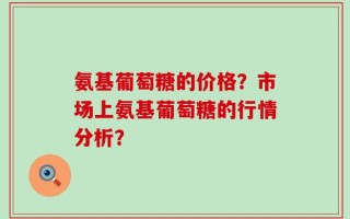 氨基葡萄糖的价格？市场上氨基葡萄糖的行情分析？