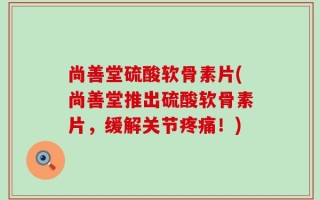 尚善堂硫酸软骨素片(尚善堂推出硫酸软骨素片，缓解关节疼痛！)