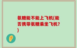 氨糖能不能上飞机(能否携带氨糖乘坐飞机？)