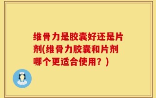 维骨力是胶囊好还是片剂(维骨力胶囊和片剂哪个更适合使用？)