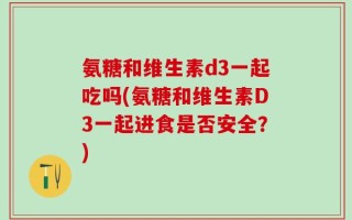 氨糖和维生素d3一起吃吗(氨糖和维生素D3一起进食是否安全？)