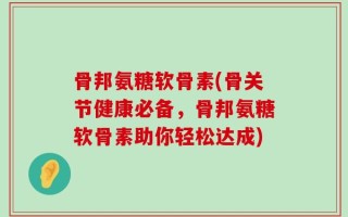 骨邦氨糖软骨素(骨关节健康必备，骨邦氨糖软骨素助你轻松达成)