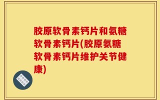 胶原软骨素钙片和氨糖软骨素钙片(胶原氨糖软骨素钙片维护关节健康)