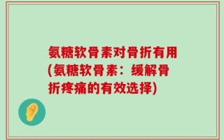 氨糖软骨素对骨折有用(氨糖软骨素：缓解骨折疼痛的有效选择)