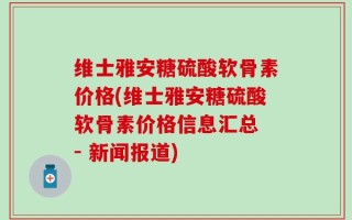 维士雅安糖硫酸软骨素价格(维士雅安糖硫酸软骨素价格信息汇总 - 新闻报道)