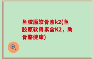 鱼胶原软骨素k2(鱼胶原软骨素含K2，助骨骼健康)