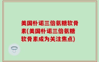 美国朴诺三倍氨糖软骨素(美国朴诺三倍氨糖软骨素成为关注焦点)