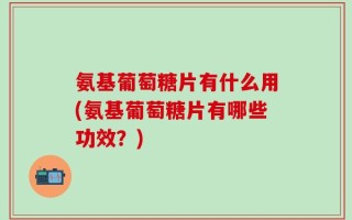 氨基葡萄糖片有什么用(氨基葡萄糖片有哪些功效？)