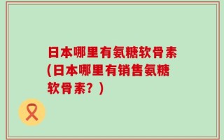 日本哪里有氨糖软骨素(日本哪里有销售氨糖软骨素？)