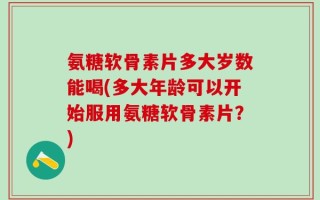 氨糖软骨素片多大岁数能喝(多大年龄可以开始服用氨糖软骨素片？)