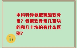 中科特异氨糖硫酸软骨素？氨糖软骨素几百块的和几十块的有什么区别？