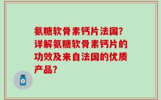 氨糖软骨素钙片法国？详解氨糖软骨素钙片的功效及来自法国的优质产品？