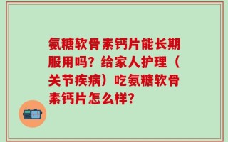 氨糖软骨素钙片能长期服用吗？给家人护理（关节疾病）吃氨糖软骨素钙片怎么样？