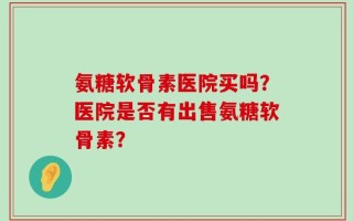 氨糖软骨素医院买吗？医院是否有出售氨糖软骨素？