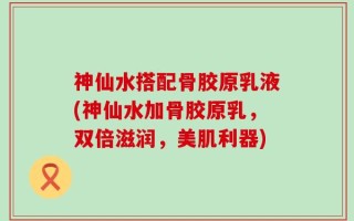 神仙水搭配骨胶原乳液(神仙水加骨胶原乳，双倍滋润，美肌利器)
