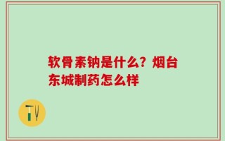 软骨素钠是什么？烟台东城制药怎么样