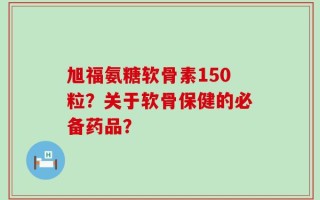旭福氨糖软骨素150粒？关于软骨保健的必备药品？