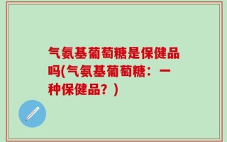 气氨基葡萄糖是保健品吗(气氨基葡萄糖：一种保健品？)