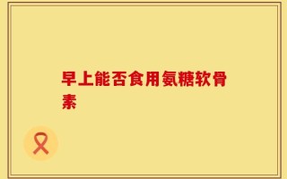早上能否食用氨糖软骨素
