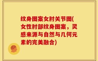 纹身图案女肘关节图(女性肘部纹身图案，灵感来源与自然与几何元素的完美融合)