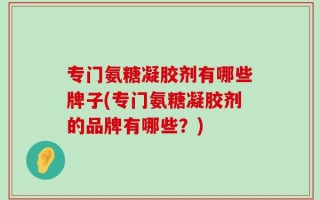 专门氨糖凝胶剂有哪些牌子(专门氨糖凝胶剂的品牌有哪些？)