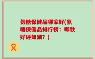 氨糖保健品哪家好(氨糖保健品排行榜：哪款好评如潮？)
