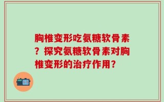 胸椎变形吃氨糖软骨素？探究氨糖软骨素对胸椎变形的治疗作用？