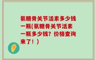 氨糖骨关节活素多少钱一瓶(氨糖骨关节活素一瓶多少钱？价格查询来了！)