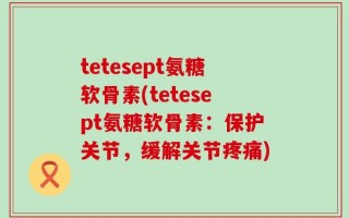 tetesept氨糖软骨素(tetesept氨糖软骨素：保护关节，缓解关节疼痛)