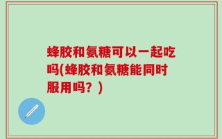 蜂胶和氨糖可以一起吃吗(蜂胶和氨糖能同时服用吗？)