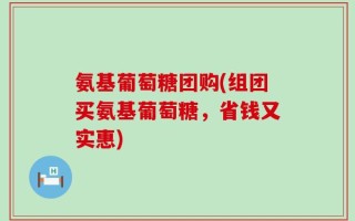 氨基葡萄糖团购(组团买氨基葡萄糖，省钱又实惠)