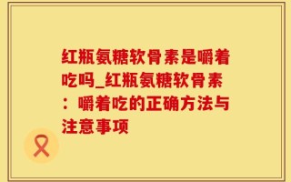红瓶氨糖软骨素是嚼着吃吗_红瓶氨糖软骨素：嚼着吃的正确方法与注意事项