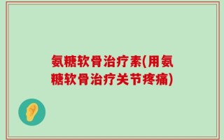 氨糖软骨治疗素(用氨糖软骨治疗关节疼痛)