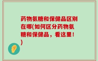 药物氨糖和保健品区别在哪(如何区分药物氨糖和保健品，看这里！)