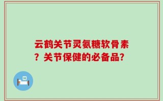云鹤关节灵氨糖软骨素？关节保健的必备品？