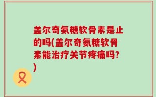 盖尔奇氨糖软骨素是止的吗(盖尔奇氨糖软骨素能治疗关节疼痛吗？)