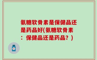 氨糖软骨素是保健品还是药品好(氨糖软骨素：保健品还是药品？)