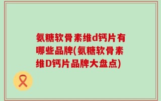 氨糖软骨素维d钙片有哪些品牌(氨糖软骨素维D钙片品牌大盘点)
