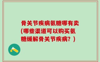 骨关节疾病氨糖哪有卖(哪些渠道可以购买氨糖缓解骨关节疾病？)