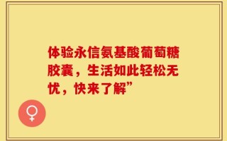 体验永信氨基酸葡萄糖胶囊，生活如此轻松无忧，快来了解”