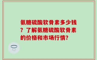 氨糖硫酸软骨素多少钱？了解氨糖硫酸软骨素的价格和市场行情？