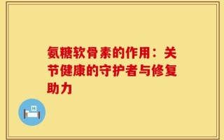 氨糖软骨素的作用：关节健康的守护者与修复助力