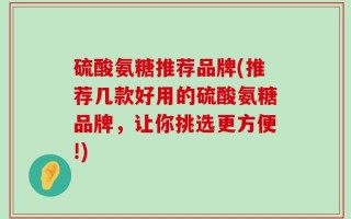 硫酸氨糖推荐品牌(推荐几款好用的硫酸氨糖品牌，让你挑选更方便!)