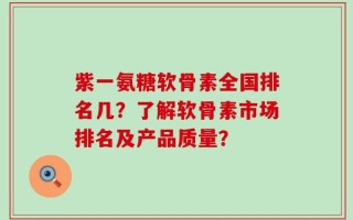 紫一氨糖软骨素全国排名几？了解软骨素市场排名及产品质量？